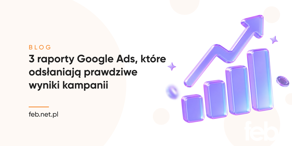 3 raporty Google Ads, które odsłaniają prawdziwe wyniki kampanii